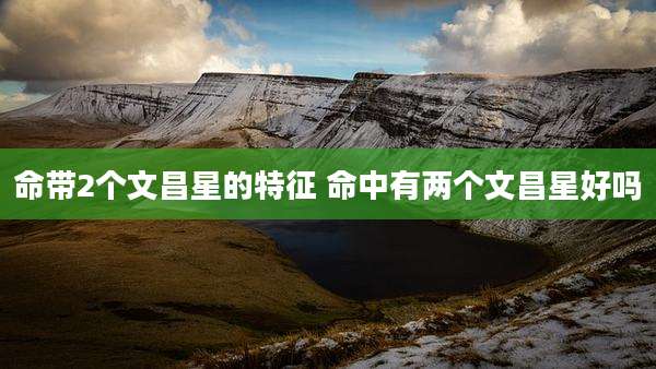 命带2个文昌星的特征 命中有两个文昌星好吗