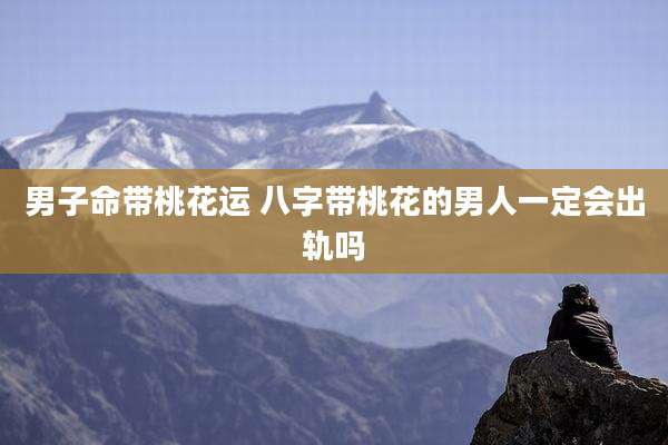 男子命带桃花运 八字带桃花的男人一定会出轨吗