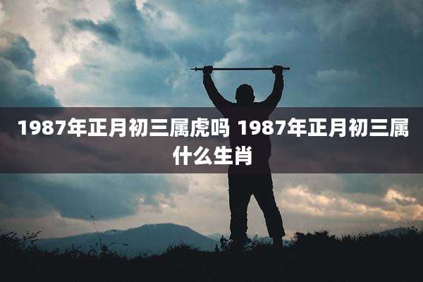 1987年正月初三属虎吗 1987年正月初三属什么生肖