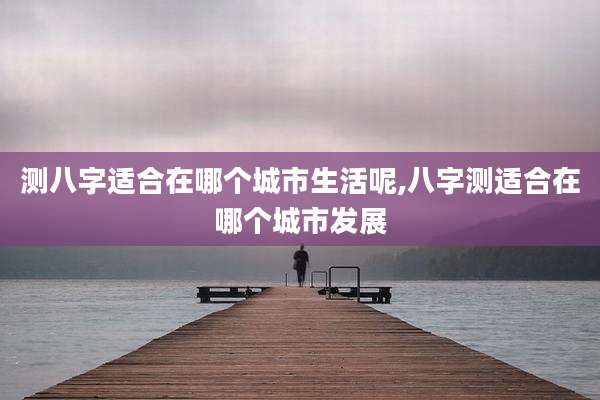 测八字适合在哪个城市生活呢,八字测适合在哪个城市发展