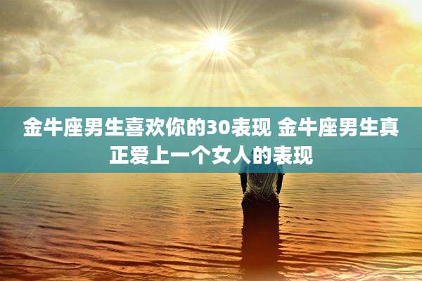 金牛座男生喜欢你的30表现 金牛座男生真正爱上一个女人的表现