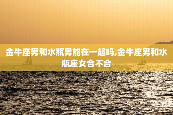 金牛座男和水瓶男能在一起吗,金牛座男和水瓶座女合不合