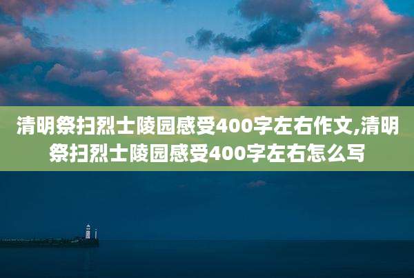 清明祭扫烈士陵园感受400字左右作文,清明祭扫烈士陵园感受400字左右怎么写