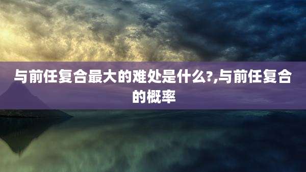 与前任复合最大的难处是什么?,与前任复合的概率