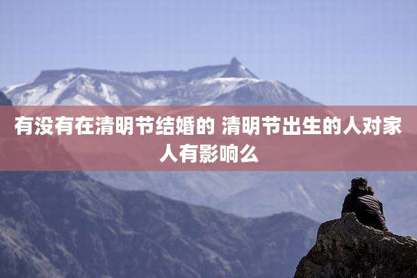 有没有在清明节结婚的 清明节出生的人对家人有影响么