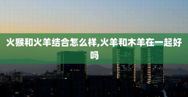火猴和火羊结合怎么样,火羊和木羊在一起好吗