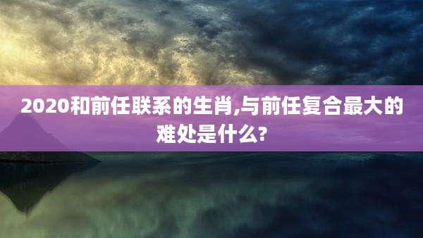 2020和前任联系的生肖,与前任复合最大的难处是什么?