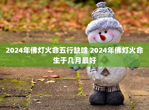 2024年佛灯火命五行缺啥 2024年佛灯火命生于几月最好