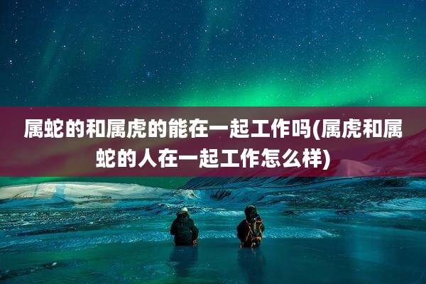 属蛇的和属虎的能在一起工作吗(属虎和属蛇的人在一起工作怎么样)