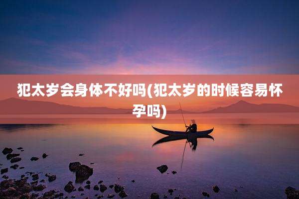 犯太岁会身体不好吗(犯太岁的时候容易怀孕吗)