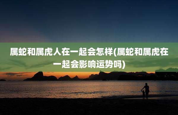 属蛇和属虎人在一起会怎样(属蛇和属虎在一起会影响运势吗)