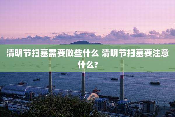 清明节扫墓需要做些什么 清明节扫墓要注意什么?