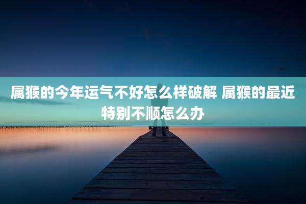 属猴的今年运气不好怎么样破解 属猴的最近特别不顺怎么办