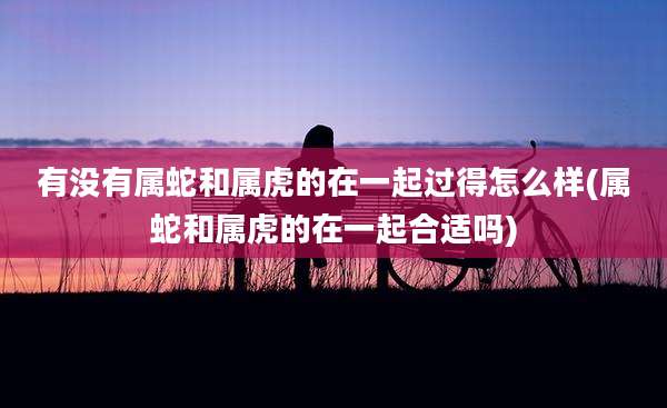 有没有属蛇和属虎的在一起过得怎么样(属蛇和属虎的在一起合适吗)