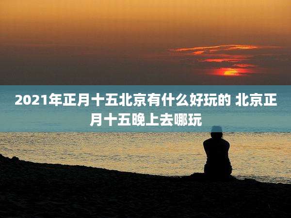 2021年正月十五北京有什么好玩的 北京正月十五晚上去哪玩