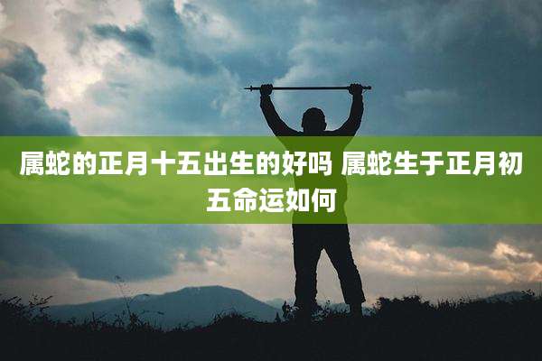 属蛇的正月十五出生的好吗 属蛇生于正月初五命运如何
