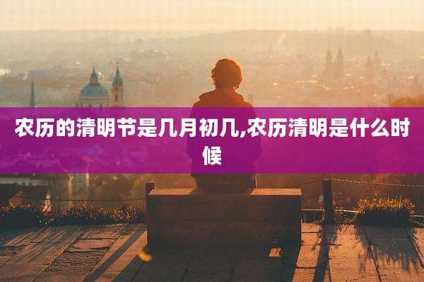 农历的清明节是几月初几,农历清明是什么时候
