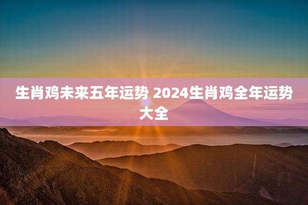 生肖鸡未来五年运势 2024生肖鸡全年运势大全