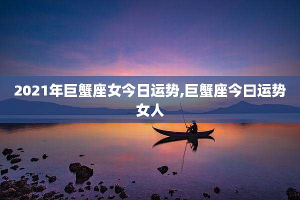 2021年巨蟹座女今日运势,巨蟹座今曰运势女人