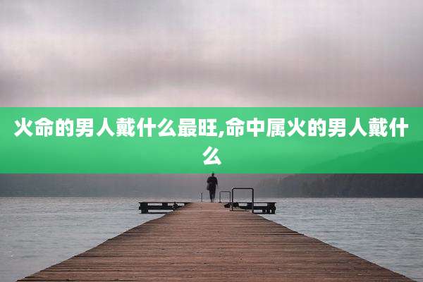 火命的男人戴什么最旺,命中属火的男人戴什么