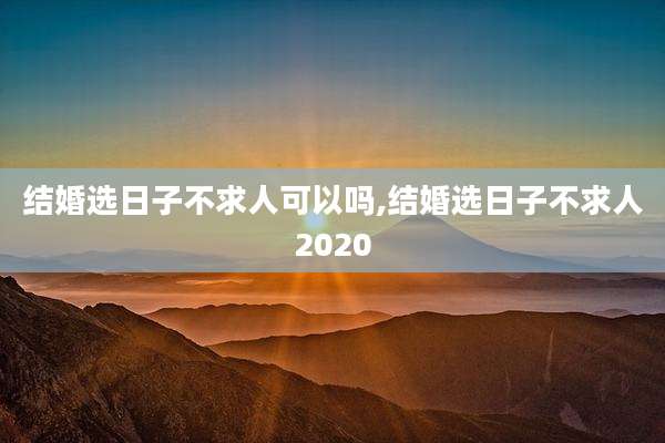 结婚选日子不求人可以吗,结婚选日子不求人2020