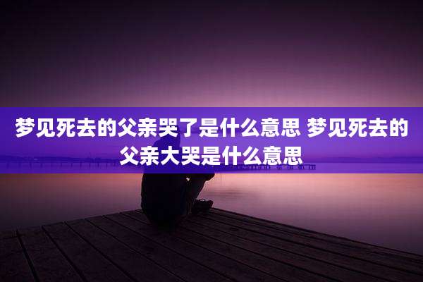 梦见死去的父亲哭了是什么意思 梦见死去的父亲大哭是什么意思