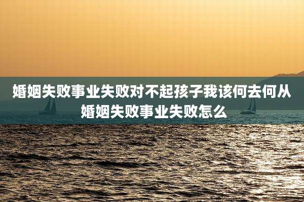 婚姻失败事业失败对不起孩子我该何去何从 婚姻失败事业失败怎么