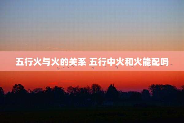 五行火与火的关系 五行中火和火能配吗