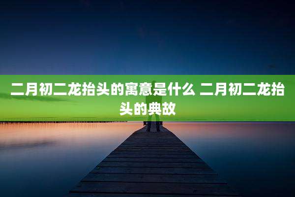 二月初二龙抬头的寓意是什么 二月初二龙抬头的典故