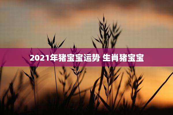 2021年猪宝宝运势 生肖猪宝宝