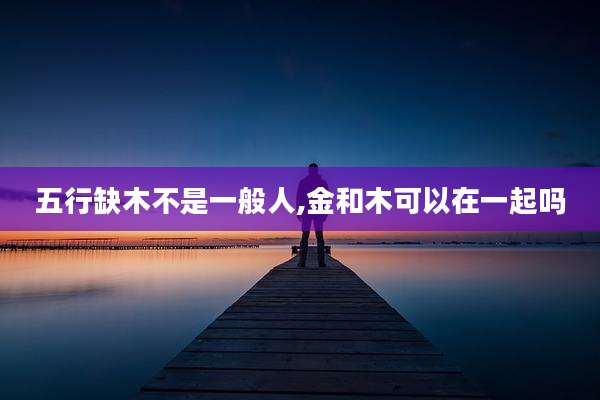五行缺木不是一般人,金和木可以在一起吗