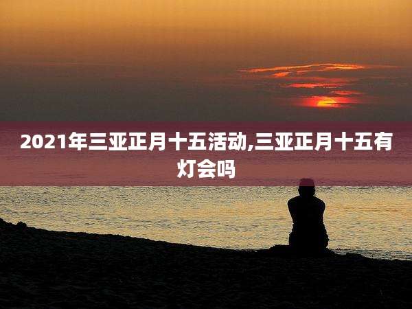 2021年三亚正月十五活动,三亚正月十五有灯会吗