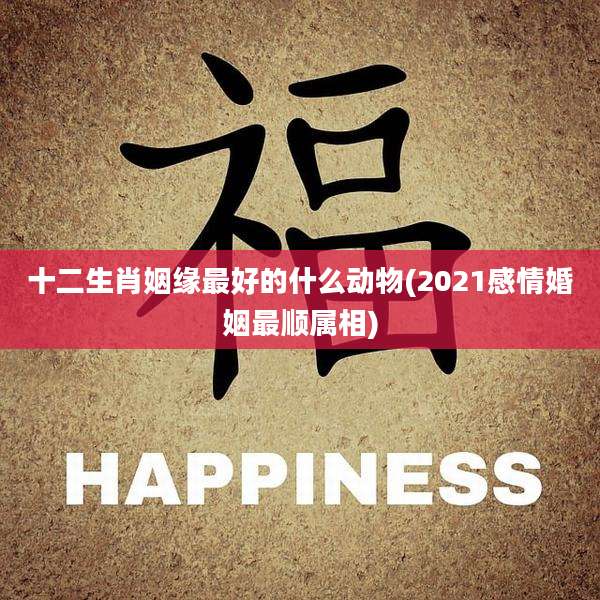 十二生肖姻缘最好的什么动物(2021感情婚姻最顺属相)