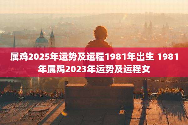 属鸡2025年运势及运程1981年出生 1981年属鸡2023年运势及运程女