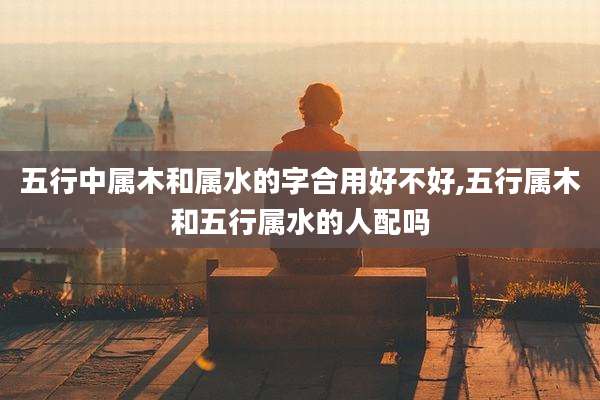 五行中属木和属水的字合用好不好,五行属木和五行属水的人配吗