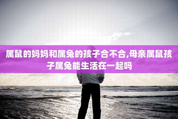 属鼠的妈妈和属兔的孩子合不合,母亲属鼠孩子属兔能生活在一起吗