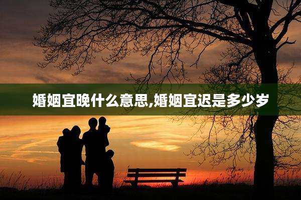 婚姻宜晚什么意思,婚姻宜迟是多少岁