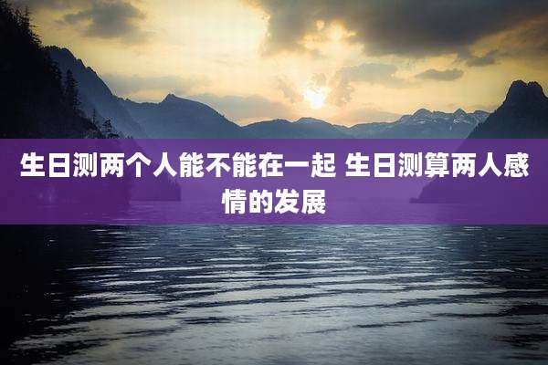 生日测两个人能不能在一起 生日测算两人感情的发展