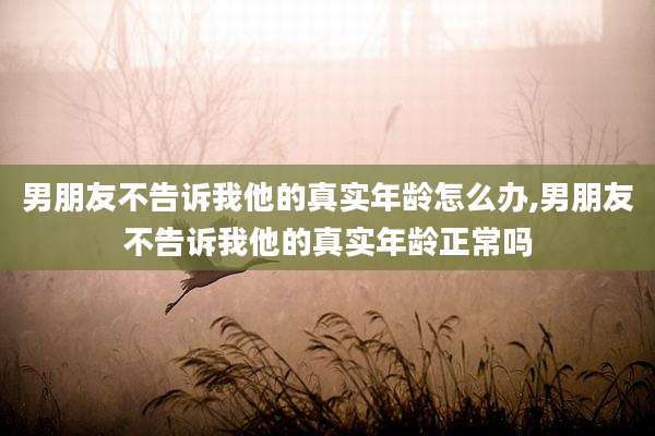 男朋友不告诉我他的真实年龄怎么办,男朋友不告诉我他的真实年龄正常吗