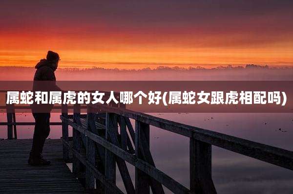 属蛇和属虎的女人哪个好(属蛇女跟虎相配吗)