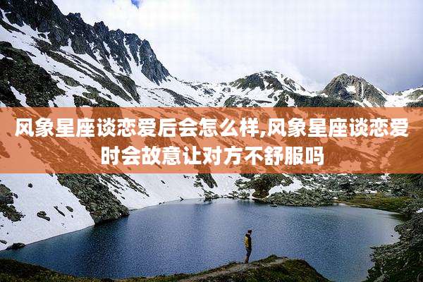 风象星座谈恋爱后会怎么样,风象星座谈恋爱时会故意让对方不舒服吗