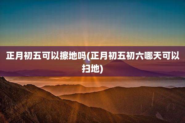 正月初五可以擦地吗(正月初五初六哪天可以扫地)