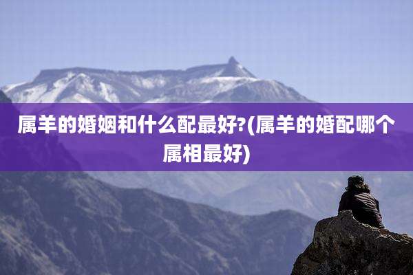 属羊的婚姻和什么配最好?(属羊的婚配哪个属相最好)