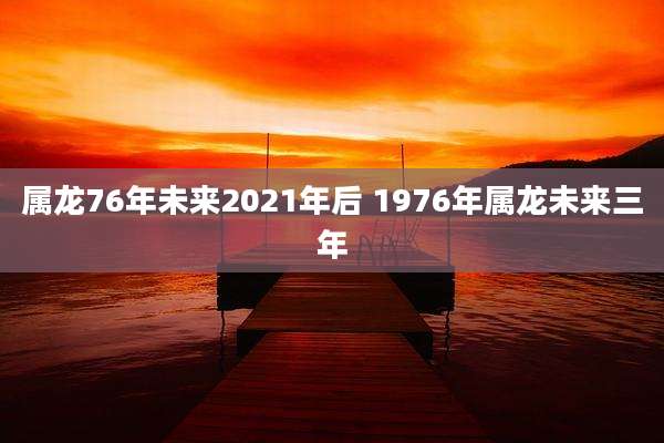 属龙76年未来2021年后 1976年属龙未来三年