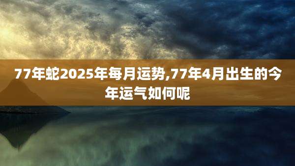 77年蛇2025年每月运势,77年4月出生的今年运气如何呢