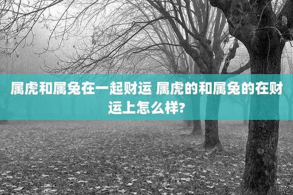 属虎和属兔在一起财运 属虎的和属兔的在财运上怎么样?