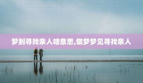 梦到寻找亲人啥意思,做梦梦见寻找亲人