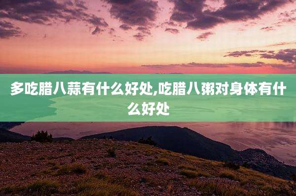 多吃腊八蒜有什么好处,吃腊八粥对身体有什么好处