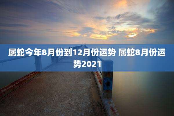 属蛇今年8月份到12月份运势 属蛇8月份运势2021