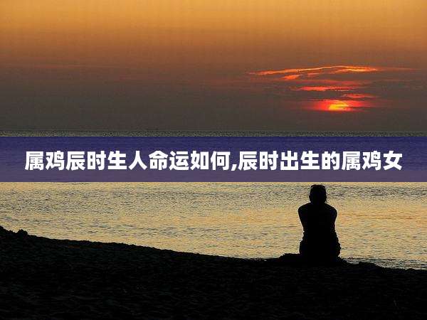 属鸡辰时生人命运如何,辰时出生的属鸡女